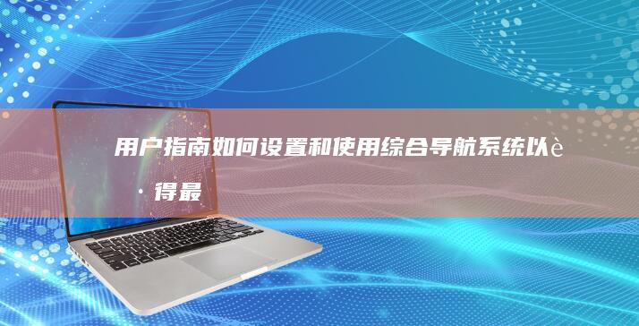 用户指南：如何设置和使用综合导航系统以获得最佳体验 (用户指南怎么写)