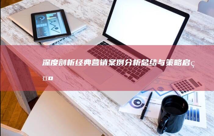 深度剖析：经典营销案例分析总结与策略启示